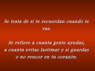 Se trata de si te recuerdan cuando te
vas.
Se refiere a cuanta gente ayudas,
a cuanta evitas lastimar y si guardas
o no rencor en tu corazón.

 