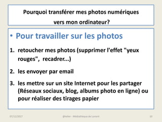 • Pour travailler sur les photos
1. retoucher mes photos (supprimer l'effet "yeux
rouges", recadrer...)
2. les envoyer par email
3. les mettre sur un site Internet pour les partager
(Réseaux sociaux, blog, albums photo en ligne) ou
pour réaliser des tirages papier
Pourquoi transférer mes photos numériques
vers mon ordinateur?
07/12/2017 @telier - Médiathèque de Lorient 10
 