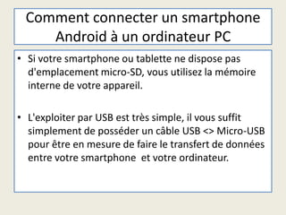 Comment connecter un smartphone
Android à un ordinateur PC
• Si votre smartphone ou tablette ne dispose pas
d'emplacement micro-SD, vous utilisez la mémoire
interne de votre appareil.
• L'exploiter par USB est très simple, il vous suffit
simplement de posséder un câble USB <> Micro-USB
pour être en mesure de faire le transfert de données
entre votre smartphone et votre ordinateur.
 