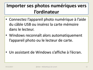 Importer ses photos numériques vers
l’ordinateur
• Connectez l’appareil photo numérique à l’aide
du câble USB ou insérez la carte mémoire
dans le lecteur.
• Windows reconnaît alors automatiquement
l’appareil photo ou le lecteur de carte.
• Un assistant de Windows s’affiche à l’écran.
@telier - Médiathèque de Lorient 1207/12/2017
 