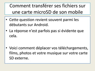 Comment transférer ses fichiers sur
une carte microSD de son mobile
• Cette question revient souvent parmi les
débutants sur Android.
• La réponse n'est parfois pas si évidente que
cela.
• Voici comment déplacer vos téléchargements,
films, photos et votre musique sur votre carte
SD externe.
 