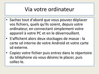 Via votre ordinateur
• Sachez tout d'abord que vous pouvez déplacer
vos fichiers, quels qu'ils soient, depuis votre
ordinateur, en connectant simplement votre
appareil à votre PC et en le déverrouillant.
• S'affichent alors deux stockages de masse : la
carte sd interne de votre Android et votre carte
sd externe.
• Copiez votre fichier puis entrez dans le répertoire
du téléphone où vous désirez le placer, puis
collez-le.
 