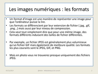 Les images numériques : les formats
• Un format d'image est une manière de représenter une image pour
que l'ordinateur puisse la lire.
• Les formats se différencient par leur extension de fichier (.jpg, .gif,
.png...) mais aussi par leur niveau de compression.
• Cela veut tout simplement dire que pour une même image, des
formats différents induisent des tailles de fichier différentes.
• Par exemple, un fichier JPEG est généralement plus volumineux
qu'un fichier GIF mais également de meilleure qualité. Les formats
les plus courants sont le JPEG, GIF, et PNG.
• Mais en photo vous ne trouverez presque uniquement des fichiers
JPEG.
07/12/2017 @telier - Médiathèque de Lorient 2
 