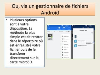 Ou, via un gestionnaire de fichiers
Android
• Plusieurs options
sont à votre
disposition. La
méthode la plus
simple est de rentrer
dans le répertoire où
est enregistré votre
fichier puis de le
transférer
directement sur la
carte microSD.
 