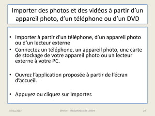 Importer des photos et des vidéos à partir d’un
appareil photo, d’un téléphone ou d’un DVD
• Importer à partir d’un téléphone, d’un appareil photo
ou d’un lecteur externe
• Connectez un téléphone, un appareil photo, une carte
de stockage de votre appareil photo ou un lecteur
externe à votre PC.
• Ouvrez l’application proposée à partir de l’écran
d’accueil.
• Appuyez ou cliquez sur Importer.
07/12/2017 @telier - Médiathèque de Lorient 24
 