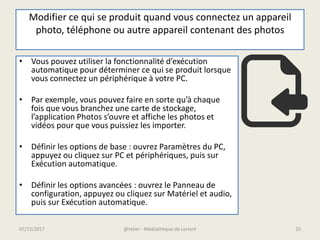 Modifier ce qui se produit quand vous connectez un appareil
photo, téléphone ou autre appareil contenant des photos
• Vous pouvez utiliser la fonctionnalité d’exécution
automatique pour déterminer ce qui se produit lorsque
vous connectez un périphérique à votre PC.
• Par exemple, vous pouvez faire en sorte qu’à chaque
fois que vous branchez une carte de stockage,
l’application Photos s’ouvre et affiche les photos et
vidéos pour que vous puissiez les importer.
• Définir les options de base : ouvrez Paramètres du PC,
appuyez ou cliquez sur PC et périphériques, puis sur
Exécution automatique.
• Définir les options avancées : ouvrez le Panneau de
configuration, appuyez ou cliquez sur Matériel et audio,
puis sur Exécution automatique.
07/12/2017 @telier - Médiathèque de Lorient 25
 