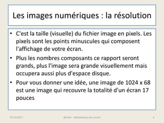 Les images numériques : la résolution
• C'est la taille (visuelle) du fichier image en pixels. Les
pixels sont les points minuscules qui composent
l'affichage de votre écran.
• Plus les nombres composants ce rapport seront
grands, plus l'image sera grande visuellement mais
occupera aussi plus d'espace disque.
• Pour vous donner une idée, une image de 1024 x 68
est une image qui recouvre la totalité d'un écran 17
pouces
07/12/2017 @telier - Médiathèque de Lorient 4
 