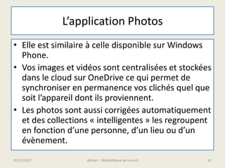 L’application Photos
• Elle est similaire à celle disponible sur Windows
Phone.
• Vos images et vidéos sont centralisées et stockées
dans le cloud sur OneDrive ce qui permet de
synchroniser en permanence vos clichés quel que
soit l’appareil dont ils proviennent.
• Les photos sont aussi corrigées automatiquement
et des collections « intelligentes » les regroupent
en fonction d’une personne, d’un lieu ou d’un
évènement.
07/12/2017 @telier - Médiathèque de Lorient 41
 