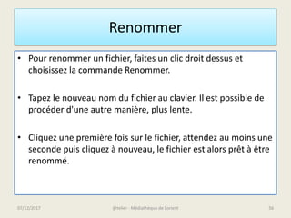 Renommer
• Pour renommer un fichier, faites un clic droit dessus et
choisissez la commande Renommer.
• Tapez le nouveau nom du fichier au clavier. Il est possible de
procéder d'une autre manière, plus lente.
• Cliquez une première fois sur le fichier, attendez au moins une
seconde puis cliquez à nouveau, le fichier est alors prêt à être
renommé.
07/12/2017 @telier - Médiathèque de Lorient 56
 