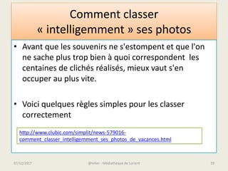 Comment classer
« intelligemment » ses photos
• Avant que les souvenirs ne s'estompent et que l'on
ne sache plus trop bien à quoi correspondent les
centaines de clichés réalisés, mieux vaut s'en
occuper au plus vite.
• Voici quelques règles simples pour les classer
correctement
http://www.clubic.com/simplit/news-579016-
comment_classer_intelligemment_ses_photos_de_vacances.html
@telier - Médiathèque de Lorient07/12/2017 59
 