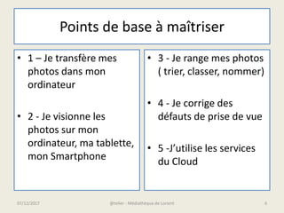 Points de base à maîtriser
• 1 – Je transfère mes
photos dans mon
ordinateur
• 2 - Je visionne les
photos sur mon
ordinateur, ma tablette,
mon Smartphone
• 3 - Je range mes photos
( trier, classer, nommer)
• 4 - Je corrige des
défauts de prise de vue
• 5 -J’utilise les services
du Cloud
07/12/2017 @telier - Médiathèque de Lorient 6
 