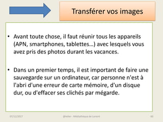 Transférer vos images
• Avant toute chose, il faut réunir tous les appareils
(APN, smartphones, tablettes…) avec lesquels vous
avez pris des photos durant les vacances.
• Dans un premier temps, il est important de faire une
sauvegarde sur un ordinateur, car personne n'est à
l'abri d'une erreur de carte mémoire, d'un disque
dur, ou d'effacer ses clichés par mégarde.
@telier - Médiathèque de Lorient07/12/2017 60
 
