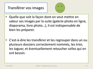 Transférer vos images
• Quelle que soit la façon dont on veut mettre en
valeur ses images par la suite (galerie photo en ligne,
diaporama, livre photo…), il est indispensable de
bien les préparer.
• C'est-à-dire les transférer et les regrouper dans un ou
plusieurs dossiers correctement nommés, les trier,
les taguer, et éventuellement retoucher celles qui en
ont besoin.
@telier - Médiathèque de Lorient07/12/2017 61
 