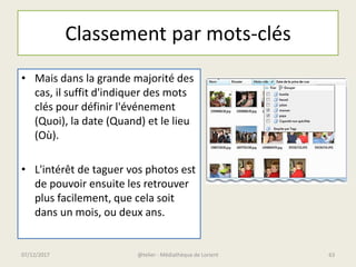 Classement par mots-clés
• Mais dans la grande majorité des
cas, il suffit d'indiquer des mots
clés pour définir l'événement
(Quoi), la date (Quand) et le lieu
(Où).
• L'intérêt de taguer vos photos est
de pouvoir ensuite les retrouver
plus facilement, que cela soit
dans un mois, ou deux ans.
@telier - Médiathèque de Lorient07/12/2017 63
 