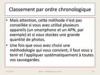 Classement par ordre chronologique
• Mais attention, cette méthode n'est pas
conseillée si vous avez utilisé plusieurs
appareils (un smartphone et un APN, par
exemple) et si vous stockez une grande
quantité de photos.
• Une fois que vous avez choisi une
méthodologie qui vous convient, il faut vous y
tenir et l'appliquer systématiquement à toutes
vos sauvegardes.
@telier - Médiathèque de Lorient07/12/2017 65
 