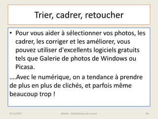 Trier, cadrer, retoucher
• Pour vous aider à sélectionner vos photos, les
cadrer, les corriger et les améliorer, vous
pouvez utiliser d'excellents logiciels gratuits
tels que Galerie de photos de Windows ou
Picasa.
….Avec le numérique, on a tendance à prendre
de plus en plus de clichés, et parfois même
beaucoup trop !
@telier - Médiathèque de Lorient07/12/2017 66
 