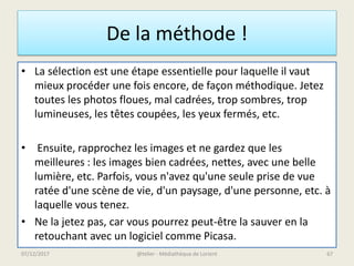 De la méthode !
• La sélection est une étape essentielle pour laquelle il vaut
mieux procéder une fois encore, de façon méthodique. Jetez
toutes les photos floues, mal cadrées, trop sombres, trop
lumineuses, les têtes coupées, les yeux fermés, etc.
• Ensuite, rapprochez les images et ne gardez que les
meilleures : les images bien cadrées, nettes, avec une belle
lumière, etc. Parfois, vous n'avez qu'une seule prise de vue
ratée d'une scène de vie, d'un paysage, d'une personne, etc. à
laquelle vous tenez.
• Ne la jetez pas, car vous pourrez peut-être la sauver en la
retouchant avec un logiciel comme Picasa.
@telier - Médiathèque de Lorient07/12/2017 67
 