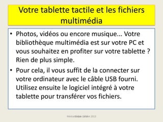 Votre tablette tactile et les fichiers
multimédia
• Photos, vidéos ou encore musique... Votre
bibliothèque multimédia est sur votre PC et
vous souhaitez en profiter sur votre tablette ?
Rien de plus simple.
• Pour cela, il vous suffit de la connecter sur
votre ordinateur avec le câble USB fourni.
Utilisez ensuite le logiciel intégré à votre
tablette pour transférer vos fichiers.
Médiathèque Lorient 2013G.VM - 2015
 