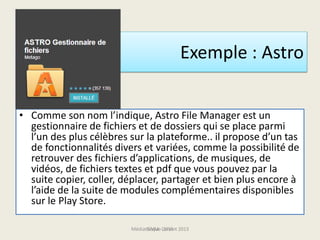 Exemple : Astro
• Comme son nom l’indique, Astro File Manager est un
gestionnaire de fichiers et de dossiers qui se place parmi
l’un des plus célèbres sur la plateforme.. il propose d’un tas
de fonctionnalités divers et variées, comme la possibilité de
retrouver des fichiers d’applications, de musiques, de
vidéos, de fichiers textes et pdf que vous pouvez par la
suite copier, coller, déplacer, partager et bien plus encore à
l’aide de la suite de modules complémentaires disponibles
sur le Play Store.
Médiathèque Lorient 2013G.VM - 2015
 
