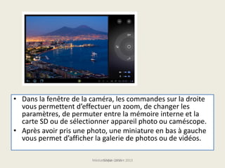 • Dans la fenêtre de la caméra, les commandes sur la droite
vous permettent d’effectuer un zoom, de changer les
paramètres, de permuter entre la mémoire interne et la
carte SD ou de sélectionner appareil photo ou caméscope.
• Après avoir pris une photo, une miniature en bas à gauche
vous permet d’afficher la galerie de photos ou de vidéos.
Médiathèque Lorient 2013G.VM - 2015
 