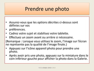Prendre une photo
• Assurez-vous que les options décrites ci-dessus sont
définies sur vos
• préférences.
• Cadrez votre sujet et stabilisez votre tablette.
• Effectuez un zoom avant ou arrière si nécessaire.
(Remarque : Lorsque vous utilisez le zoom, l’image sur l’écran
ne représente pas la qualité de l’image finale.)
• Appuyez sur l’icône appareil photo pour prendre une
photo.
• Après avoir pris une photo, appuyez sur la miniature dans le
coin inférieur gauche pour afficher la photo dans la Galerie.
Médiathèque Lorient 2013G.VM - 2015
 