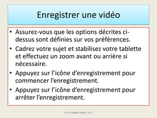 • Assurez-vous que les options décrites ci-
dessus sont définies sur vos préférences.
• Cadrez votre sujet et stabilisez votre tablette
et effectuez un zoom avant ou arrière si
nécessaire.
• Appuyez sur l’icône d’enregistrement pour
commencer l’enregistrement.
• Appuyez sur l’icône d’enregistrement pour
arrêter l’enregistrement.
Enregistrer une vidéo
Médiathèque Lorient 2013G.VM - 2015
 