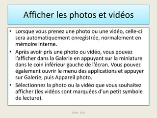 Afficher les photos et vidéos
• Lorsque vous prenez une photo ou une vidéo, celle-ci
sera automatiquement enregistrée, normalement en
mémoire interne.
• Après avoir pris une photo ou vidéo, vous pouvez
l’afficher dans la Galerie en appuyant sur la miniature
dans le coin inférieur gauche de l’écran. Vous pouvez
également ouvrir le menu des applications et appuyer
sur Galerie, puis Appareil photo.
• Sélectionnez la photo ou la vidéo que vous souhaitez
afficher (les vidéos sont marquées d’un petit symbole
de lecture).
G.VM - 2015
 