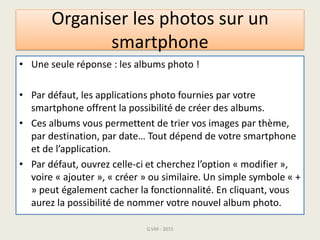 Organiser les photos sur un
smartphone
• Une seule réponse : les albums photo !
• Par défaut, les applications photo fournies par votre
smartphone offrent la possibilité de créer des albums.
• Ces albums vous permettent de trier vos images par thème,
par destination, par date… Tout dépend de votre smartphone
et de l’application.
• Par défaut, ouvrez celle-ci et cherchez l’option « modifier »,
voire « ajouter », « créer » ou similaire. Un simple symbole « +
» peut également cacher la fonctionnalité. En cliquant, vous
aurez la possibilité de nommer votre nouvel album photo.
G.VM - 2015
 
