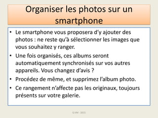 Organiser les photos sur un
smartphone
• Le smartphone vous proposera d’y ajouter des
photos : ne reste qu’à sélectionner les images que
vous souhaitez y ranger.
• Une fois organisés, ces albums seront
automatiquement synchronisés sur vos autres
appareils. Vous changez d’avis ?
• Procédez de même, et supprimez l’album photo.
• Ce rangement n’affecte pas les originaux, toujours
présents sur votre galerie.
G.VM - 2015
 