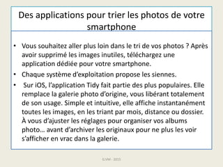 Des applications pour trier les photos de votre
smartphone
• Vous souhaitez aller plus loin dans le tri de vos photos ? Après
avoir supprimé les images inutiles, téléchargez une
application dédiée pour votre smartphone.
• Chaque système d’exploitation propose les siennes.
• Sur iOS, l’application Tidy fait partie des plus populaires. Elle
remplace la galerie photo d’origine, vous libérant totalement
de son usage. Simple et intuitive, elle affiche instantanément
toutes les images, en les triant par mois, distance ou dossier.
À vous d’ajuster les réglages pour organiser vos albums
photo… avant d’archiver les originaux pour ne plus les voir
s’afficher en vrac dans la galerie.
G.VM - 2015
 