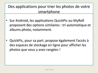 Des applications pour trier les photos de votre
smartphone
• Sur Android, les applications QuickPic ou MyRoll
proposent des options similaires : tri automatique et
albums photo, notamment.
• QuickPic, pour sa part, propose également l’accès à
des espaces de stockage en ligne pour afficher les
photos que vous y avez rangées !
G.VM - 2015
 