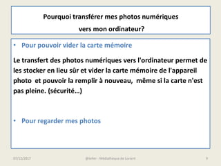 Pourquoi transférer mes photos numériques
vers mon ordinateur?
• Pour pouvoir vider la carte mémoire
Le transfert des photos numériques vers l'ordinateur permet de
les stocker en lieu sûr et vider la carte mémoire de l'appareil
photo et pouvoir la remplir à nouveau, même si la carte n'est
pas pleine. (sécurité…)
• Pour regarder mes photos
07/12/2017 @telier - Médiathèque de Lorient 9
 