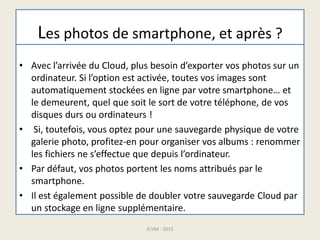 Les photos de smartphone, et après ?
• Avec l’arrivée du Cloud, plus besoin d’exporter vos photos sur un
ordinateur. Si l’option est activée, toutes vos images sont
automatiquement stockées en ligne par votre smartphone… et
le demeurent, quel que soit le sort de votre téléphone, de vos
disques durs ou ordinateurs !
• Si, toutefois, vous optez pour une sauvegarde physique de votre
galerie photo, profitez-en pour organiser vos albums : renommer
les fichiers ne s’effectue que depuis l’ordinateur.
• Par défaut, vos photos portent les noms attribués par le
smartphone.
• Il est également possible de doubler votre sauvegarde Cloud par
un stockage en ligne supplémentaire.
G.VM - 2015
 