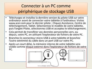 Connecter à un PC comme
périphérique de stockage USB
• Téléchargez et installez la dernière version du pilote USB sur votre
ordinateur avant de connecter votre tablette à l’ordinateur. Visitez
www.acer.com pour le dernier pilote : Cliquez Assistance, Centre de
téléchargement, Tablet. Sélectionnez le modèle de votre tablette,
puis l’onglet Pilote, sélectionnez USB et acceptez le téléchargement.
• Cela permet de transférer vos données personnelles vers, ou
depuis, votre PC, en utilisant l’explorateur de fichiers de votre PC.
• Branchez le connecteur micro USB à votre tablette et branchez
l’autre extrémité du câble dans un port USB sur votre PC.
• Après un court délai, la mémoire interne de votre tablette sera
visible comme disque externe dans l’explorateur de fichiers de votre
PC.
Médiathèque Lorient 2013G.VM - 2015
 