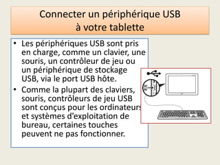 Connecter un périphérique USB
à votre tablette
• Les périphériques USB sont pris
en charge, comme un clavier, une
souris, un contrôleur de jeu ou
un périphérique de stockage
USB, via le port USB hôte.
• Comme la plupart des claviers,
souris, contrôleurs de jeu USB
sont conçus pour les ordinateurs
et systèmes d’exploitation de
bureau, certaines touches
peuvent ne pas fonctionner.
 