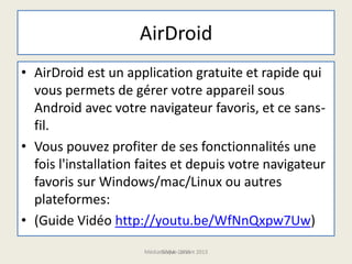 AirDroid
• AirDroid est un application gratuite et rapide qui
vous permets de gérer votre appareil sous
Android avec votre navigateur favoris, et ce sans-
fil.
• Vous pouvez profiter de ses fonctionnalités une
fois l'installation faites et depuis votre navigateur
favoris sur Windows/mac/Linux ou autres
plateformes:
• (Guide Vidéo http://youtu.be/WfNnQxpw7Uw)
Médiathèque Lorient 2013G.VM - 2015
 