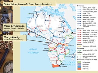 África hacia 1870
David Livingstone,
remontó el Zambeze y llegó a las
cataratas Victoria
David Livingstone,
remontó el Zambeze y llegó a las
cataratas Victoria
Henry Stanley,
descubrió las fuentes del Congo
Henry Stanley,
descubrió las fuentes del Congo
En los inicios fueron decisivos los exploradoresEn los inicios fueron decisivos los exploradores
 
