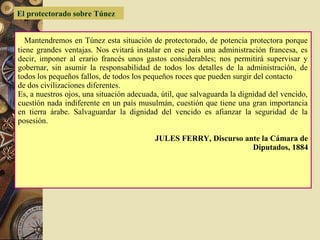 Mantendremos en Túnez esta situación de protectorado, de potencia protectora porque
tiene grandes ventajas. Nos evitará instalar en ese país una administración francesa, es
decir, imponer al erario francés unos gastos considerables; nos permitirá supervisar y
gobernar, sin asumir la responsabilidad de todos los detalles de la administración, de
todos los pequeños fallos, de todos los pequeños roces que pueden surgir del contacto
de dos civilizaciones diferentes.
Es, a nuestros ojos, una situación adecuada, útil, que salvaguarda la dignidad del vencido,
cuestión nada indiferente en un país musulmán, cuestión que tiene una gran importancia
en tierra árabe. Salvaguardar la dignidad del vencido es afianzar la seguridad de la
posesión.
JULES FERRY, Discurso ante la Cámara de
Diputados, 1884
El protectorado sobre Túnez
 