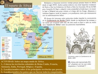 África en 1914
ACTIVIDAD. Sobre un mapa mudo de África.
1.- Colorea los territorios coloniales de Reino Unido, Francia,
Alemania, Italia, Portugal, Bélgica y España.
2.- Localiza/nombra sobre él los principales territorios que poseen.
3.- Localiza/nombra los países que no fueron todavía conquistados.
El reparto de África
 