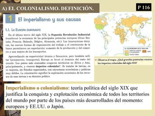 A) EL COLONIALISMO. DEFINICIÓN.
Imperialismo o colonialismo: teoría política del siglo XIX que
justifica la conquista y explotación económica de todos los territorios
del mundo por parte de los países más desarrollados del momento:
europeos y EE.UU. o Japón.
P 116
 