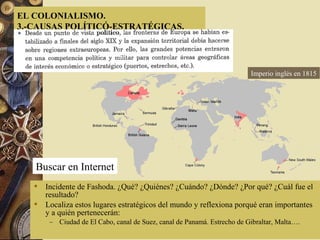  Incidente de Fashoda. ¿Qué? ¿Quiénes? ¿Cuándo? ¿Dónde? ¿Por qué? ¿Cuál fue el
resultado?
 Localiza estos lugares estratégicos del mundo y reflexiona porqué eran importantes
y a quién pertenecerán:
– Ciudad de El Cabo, canal de Suez, canal de Panamá. Estrecho de Gibraltar, Malta….
EL COLONIALISMO.
3.-CAUSAS POLÍTICÓ-ESTRATÉGICAS.
Buscar en Internet
Imperio inglés en 1815
 