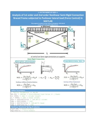 >> IN THE NAME OF GOD << 
Analysis of 1st order and 2nd order Nonlinear Semi‐Rigid Connection 
Braced Frame subjected to Pushover lateral load (Force Control) In 
MATLAB 
This program is written by Salar Delavar Ghashghaei ‐2015.06.02 
E‐mail: salar.d.ghashghaei@gmail.com
 
a1 and a2 are Semi‐rigid connections at supports 
Define Parameters:
% Define Parameters in mm,kN
W=.03; % [kN/mm] % Distributed load Value (+ : Down)
h= 3000; % [mm] % column length
L = 6000; % [mm] % beam length
EIc = 200*100^4/12; % [kN.mm^2] column
EAc = 200*10000; % [kN]
EIb = 200*50^4/12; % [kN.mm^2] beam
EAb = 200*(50)^2; % [kN]
Nonlinear Rotational Spring of columns: 
tyc=.08; % Yield rotaion
Myc=40e+3; % Yield moment
 