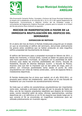 C/ Los Civiles nº 19 Local Andújarpa_andujar@hotmail.com
Grupo Municipal Andalucista
ANDÚJAR
Dña Encarnación Camacho Muñoz, Concejala y Portavoz del Grupo Municipal Andalucista,
al amparo de lo establecido en los artículos 82.3, 91.4 y 97.3 del vigente Reglamento de
Organización, Funcionamiento y Régimen Jurídico del las Entidades Locales y
concordantes del Reglamento Orgánico Municipal ,propone para la inclusión en el Orden
del Día del próximo Pleno Ordinario la siguiente :
MOCION DE MANIFESTACION A FAVOR DE LA
INMEDIATA REUTILIZACIÓN DEL EDIFICIO DEL
SEMINARIO
EXPOSICION DE MOTIVOS
En el pleno del mes de Enero el Partido Andalucista preguntó por el estado
en que se encontraba el edificio del seminario, denunciado públicamente
los graves actos vandálicos que se habían producido en este magnifico
edificio propiedad del Ayuntamiento de Andujar.
El edificio del Seminario paso a propiedad municipal en febrero de 2011, y
desde ese momento, e incluso antes, cuando se daban los pasos para que
este fuera patrimonio municipal, se especuló con la posibilidad de darle
diversos usos dadas las enormes posibilidades del mismo. Escuela de
Hostelería, Escuela de Idiomas Albergue Juvenil o Escuela de Música,
diversos usos que dan la impresión que se dan palos de ciego, para un
edificio con inmensas posibilidades tanto desde el punto de vista
arquitectónico con miles de metros construidos , como de espacios libres e
instalaciones deportivas.
El Partido Andalucista fue el único que realizó, en el año 2010-2011, un
proyecto para utilizar las instalaciones para ubicar en él una Escuela de
Hostelería con una inversión de acondicionamiento mínima.
Se trata que un edifico de características arquitectónicas tan importantes
como este, realizado a principios del siglo XX por la escuela de Saénz de
Oíza, uno de los mejores arquitectos españoles que dispone de inmensas
aulas, cocina industrial salón de actos, oficinas, aparcamientos, canchas
deportivas etc y en definitiva un sin fin de espacios que desde luego por lo
que conocía el PA se encontraba en magníficas condiciones para ser
utilizado prácticamente sin inversión alguna.
 