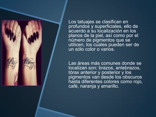 Los tatuajes se clasifican en
profundos y superficiales, ello de
acuerdo a su localización en los
planos de la piel, así como por el
número de pigmentos que se
utilicen, los cuales pueden ser de
un sólo color o varios.
Las áreas más comunes donde se
localizan son: brazos, antebrazos,
tórax anterior y posterior y los
pigmentos van desde los obscuros
hasta diferentes colores como rojo,
café, naranja y amarillo.
 