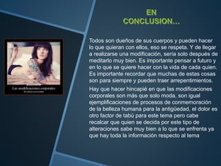 Todos son dueños de sus cuerpos y pueden hacer
lo que quieran con ellos, eso se respeta. Y de llegar
a realizarse una modificación, sería solo después de
meditarlo muy bien. Es importante pensar a futuro y
en lo que se quiere hacer con la vida de cada quien.
Es importante recordar que muchas de estas cosas
son para siempre y pueden traer arrepentimientos.
Hay que hacer hincapié en que las modificaciones
corporales son más que solo moda, son igual
ejemplificaciones de procesos de conmemoración
de la belleza humana para la antigüedad, el dolor es
otro factor de tabú para este tema pero cabe
recalcar que quien se decida por este tipo de
alteraciones sabe muy bien a lo que se enfrenta ya
que hay toda la información respecto al tema
 