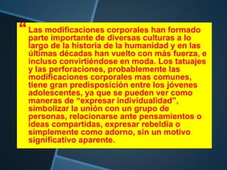  Las modificaciones corporales han formado
parte importante de diversas culturas a lo
largo de la historia de la humanidad y en las
últimas décadas han vuelto con más fuerza, e
incluso convirtiéndose en moda. Los tatuajes
y las perforaciones, probablemente las
modificaciones corporales mas comunes,
tiene gran predisposición entre los jóvenes
adolescentes, ya que se pueden ver como
maneras de “expresar individualidad”,
simbolizar la unión con un grupo de
personas, relacionarse ante pensamientos o
ideas compartidas, expresar rebeldía o
simplemente como adorno, sin un motivo
significativo aparente.
 