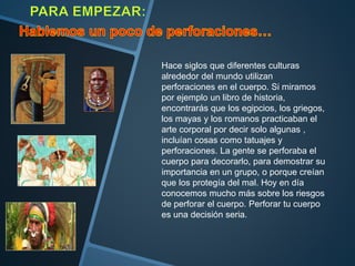 Hace siglos que diferentes culturas
alrededor del mundo utilizan
perforaciones en el cuerpo. Si miramos
por ejemplo un libro de historia,
encontrarás que los egipcios, los griegos,
los mayas y los romanos practicaban el
arte corporal por decir solo algunas ,
incluían cosas como tatuajes y
perforaciones. La gente se perforaba el
cuerpo para decorarlo, para demostrar su
importancia en un grupo, o porque creían
que los protegía del mal. Hoy en día
conocemos mucho más sobre los riesgos
de perforar el cuerpo. Perforar tu cuerpo
es una decisión seria.
 
