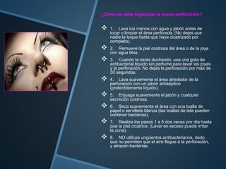 ¿Cómo se debe higienizar la nueva perforación?
 1. Lava tus manos con agua y jabón antes de
tocar o limpiar el área perforada. (No dejes que
nadie la toque hasta que haya cicatrizado por
completo).
 2. Remueve la piel costrosa del área o de la joya
con agua tibia.
 3. Cuando te estas duchando, usa una gota de
antibacterial liquido sin perfume para lavar las joyas
y la perforación. No dejes la perforación por más de
30 segundos.
 4. Lava suavemente el área alrededor de la
perforación con un jabón antiséptico
(preferiblemente líquido).
 5. Enjuaga suavemente el jabón y cualquier
secreción costrosa.
 6. Seca suavemente el área con una toalla de
papel o servilleta blanca (las toallas de tela pueden
contener bacterias).
 7. Realiza los pasos 1 a 5 dos veces por día hasta
que la piel cicatrice. (Lavar en exceso puede irritar
la zona).
 8. NO utilices ungüentos antibacterianos, dado
que no permiten que el aire llegue a la perforación,
y atrapan bacterias.
 