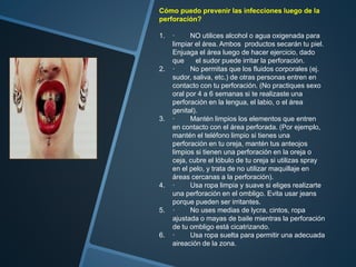 Cómo puedo prevenir las infecciones luego de la
perforación?
1. · NO utilices alcohol o agua oxigenada para
limpiar el área. Ambos productos secarán tu piel.
Enjuaga el área luego de hacer ejercicio, dado
que el sudor puede irritar la perforación.
2. · No permitas que los fluidos corporales (ej.
sudor, saliva, etc.) de otras personas entren en
contacto con tu perforación. (No practiques sexo
oral por 4 a 6 semanas si te realizaste una
perforación en la lengua, el labio, o el área
genital).
3. · Mantén limpios los elementos que entren
en contacto con el área perforada. (Por ejemplo,
mantén el teléfono limpio si tienes una
perforación en tu oreja, mantén tus anteojos
limpios si tienen una perforación en la oreja o
ceja, cubre el lóbulo de tu oreja si utilizas spray
en el pelo, y trata de no utilizar maquillaje en
áreas cercanas a la perforación).
4. · Usa ropa limpia y suave si eliges realizarte
una perforación en el ombligo. Evita usar jeans
porque pueden ser irritantes.
5. · No uses medias de lycra, cintos, ropa
ajustada o mayas de baile mientras la perforación
de tu ombligo está cicatrizando.
6. · Usa ropa suelta para permitir una adecuada
aireación de la zona.
 