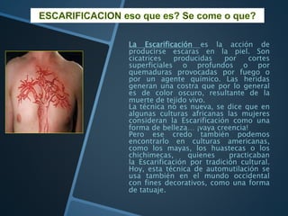 La Escarificación es la acción de
producirse escaras en la piel. Son
cicatrices producidas por cortes
superficiales o profundos o por
quemaduras provocadas por fuego o
por un agente químico. Las heridas
generan una costra que por lo general
es de color oscuro, resultante de la
muerte de tejido vivo.
La técnica no es nueva, se dice que en
algunas culturas africanas las mujeres
consideran la Escarificación como una
forma de belleza… ¡vaya creencia!
Pero ese credo también podemos
encontrarlo en culturas americanas,
como los mayas, los huastecas o los
chichimecas, quienes practicaban
la Escarificación por tradición cultural.
Hoy, esta técnica de automutilación se
usa también en el mundo occidental
con fines decorativos, como una forma
de tatuaje.
 